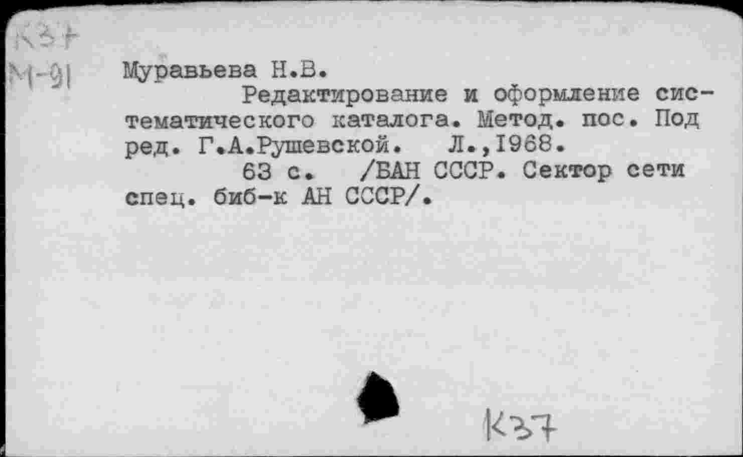 ﻿Муравьева Н.В.
Редактирование и оформление сис тематического каталога. Метод, пос. Под ред. Г.А.Рушевской. Л.,1968.
63 с. /БАН СССР. Сектор сети спец, биб-к АН СССР/.